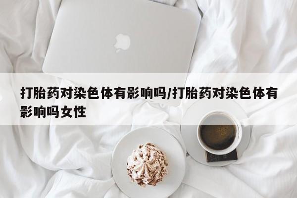 正品堕胎药咨询购买打胎药对染色体有影响吗/打胎药对染色体有影响吗女性