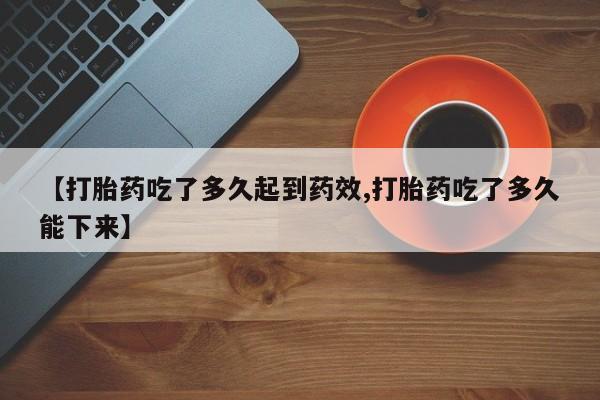 正品堕胎药咨询购买【打胎药吃了多久起到药效,打胎药吃了多久能下来】