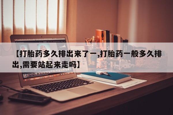 正品堕胎药咨询购买【打胎药多久排出来了一,打胎药一般多久排出,需要站起来走吗】