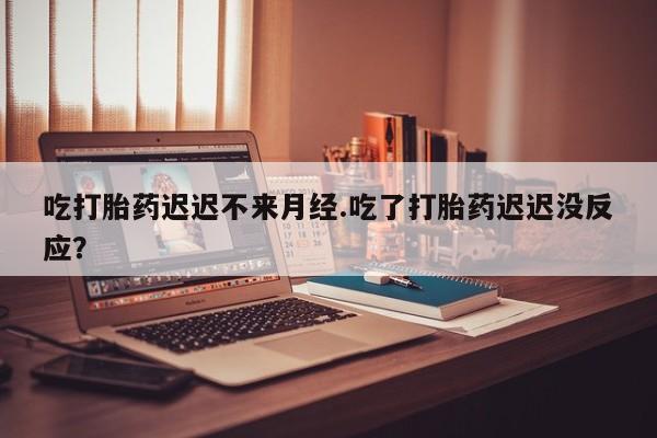 正品堕胎药咨询购买吃打胎药迟迟不来月经.吃了打胎药迟迟没反应？