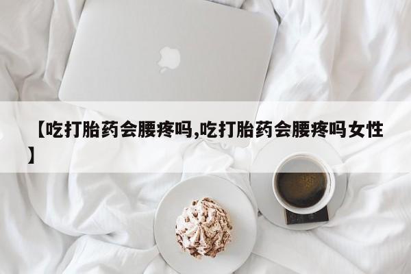 正品堕胎药咨询购买【吃打胎药会腰疼吗,吃打胎药会腰疼吗女性】