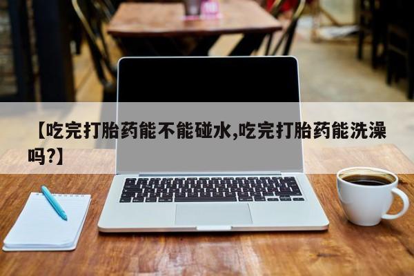 正品堕胎药咨询购买【吃完打胎药能不能碰水,吃完打胎药能洗澡吗?】