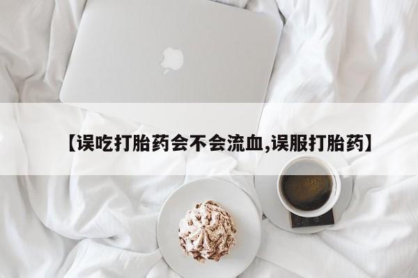 正品堕胎药咨询购买【误吃打胎药会不会流血,误服打胎药】