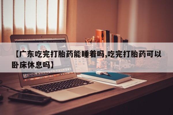 正品堕胎药咨询购买【广东吃完打胎药能睡着吗,吃完打胎药可以卧床休息吗】