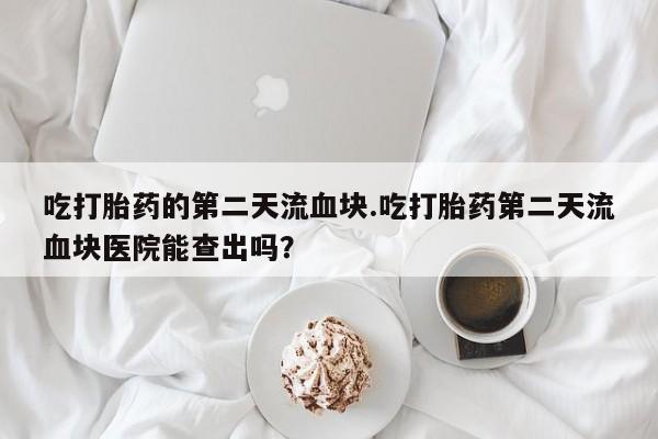 正品堕胎药咨询购买吃打胎药的第二天流血块.吃打胎药第二天流血块医院能查出吗？