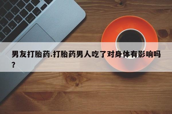 正品堕胎药咨询购买男友打胎药.打胎药男人吃了对身体有影响吗？