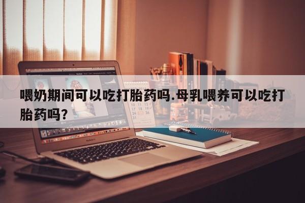 正品堕胎药咨询购买喂奶期间可以吃打胎药吗.母乳喂养可以吃打胎药吗？
