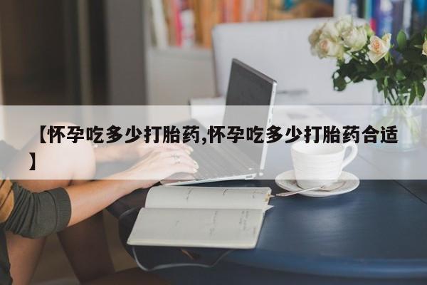 正品堕胎药咨询购买【怀孕吃多少打胎药,怀孕吃多少打胎药合适】