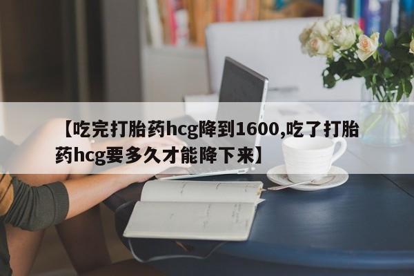 正品堕胎药咨询购买【吃完打胎药hcg降到1600,吃了打胎药hcg要多久才能降下来】