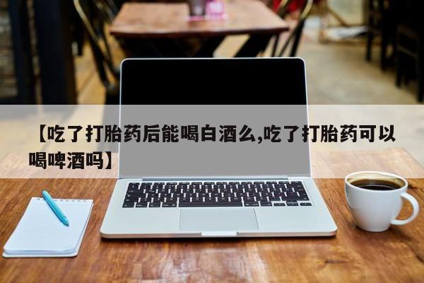正品堕胎药咨询购买【吃了打胎药后能喝白酒么,吃了打胎药可以喝啤酒吗】
