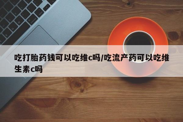 正品堕胎药咨询购买吃打胎药钱可以吃维c吗/吃流产药可以吃维生素c吗