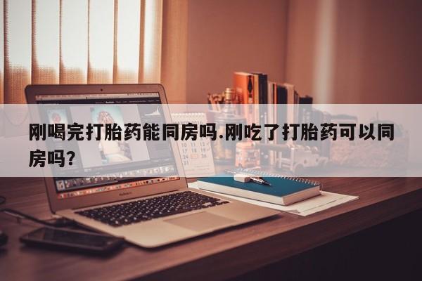 正品堕胎药咨询购买刚喝完打胎药能同房吗.刚吃了打胎药可以同房吗？