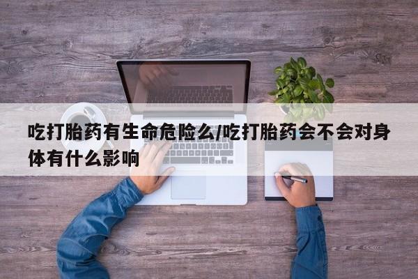 正品堕胎药咨询购买吃打胎药有生命危险么/吃打胎药会不会对身体有什么影响