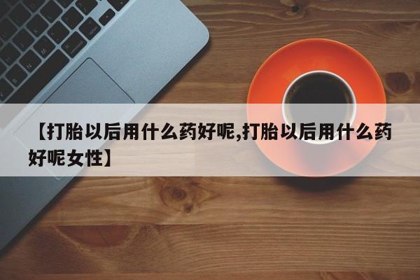 正品堕胎药咨询购买【打胎以后用什么药好呢,打胎以后用什么药好呢女性】