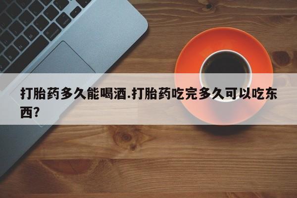 正品堕胎药咨询购买打胎药多久能喝酒.打胎药吃完多久可以吃东西？
