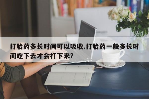 正品堕胎药咨询购买打胎药多长时间可以吸收.打胎药一般多长时间吃下去才会打下来？