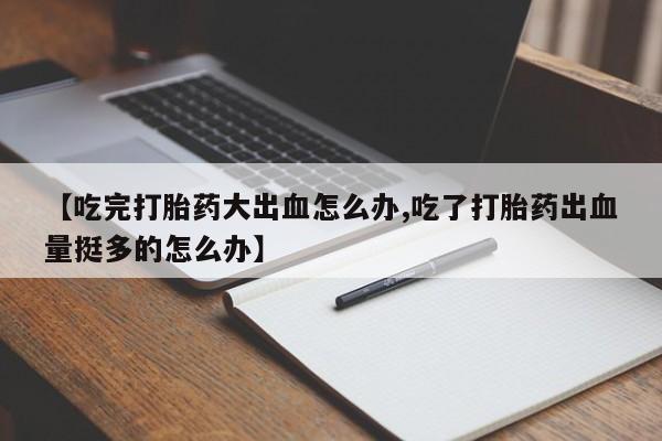 正品堕胎药咨询购买【吃完打胎药大出血怎么办,吃了打胎药出血量挺多的怎么办】