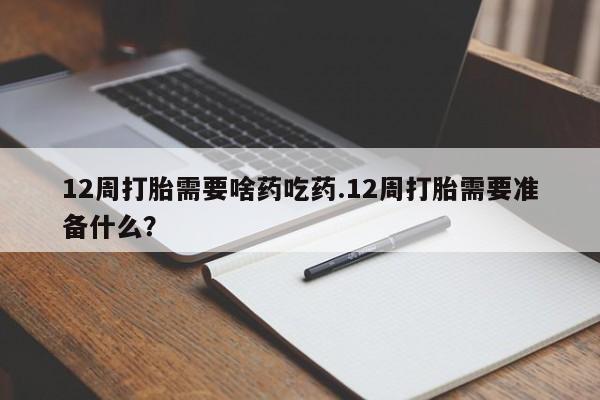 正品堕胎药咨询购买12周打胎需要啥药吃药.12周打胎需要准备什么？