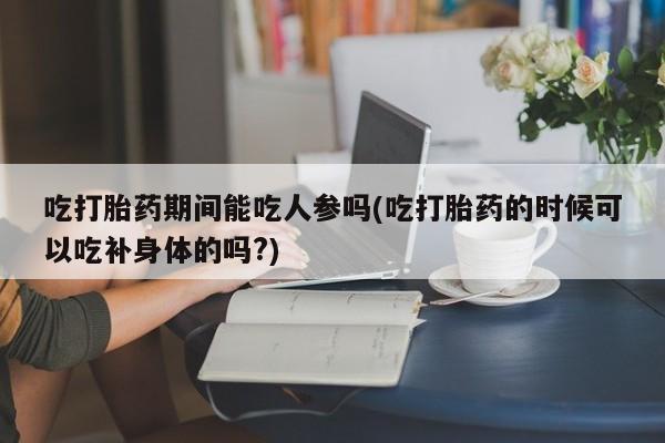 正品堕胎药咨询购买吃打胎药期间能吃人参吗(吃打胎药的时候可以吃补身体的吗?)