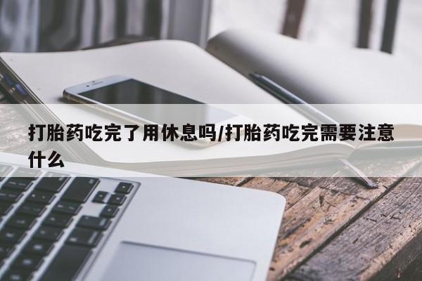 正品堕胎药咨询购买打胎药吃完了用休息吗/打胎药吃完需要注意什么