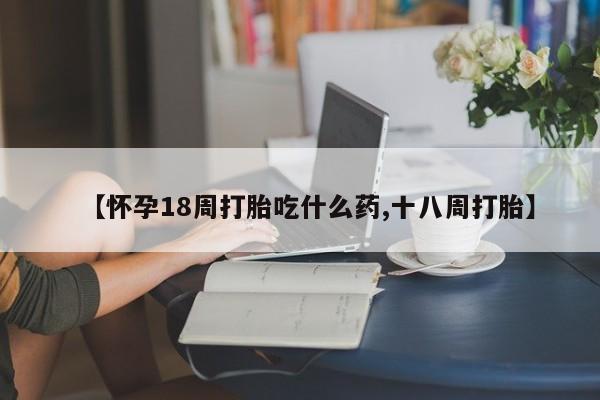 正品堕胎药咨询购买【怀孕18周打胎吃什么药,十八周打胎】