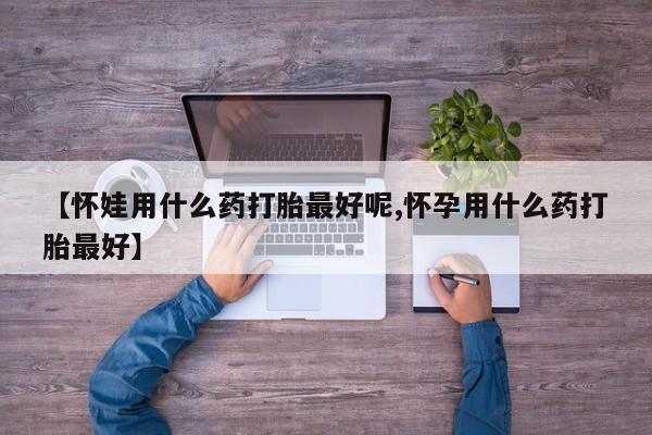正品堕胎药咨询购买【怀娃用什么药打胎最好呢,怀孕用什么药打胎最好】