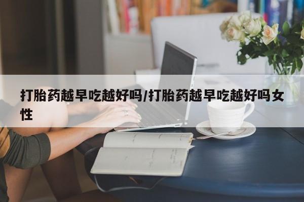 正品堕胎药咨询购买打胎药越早吃越好吗/打胎药越早吃越好吗女性