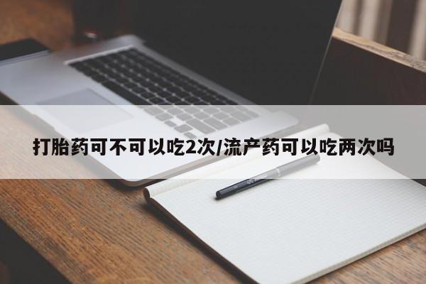 正品堕胎药咨询购买打胎药可不可以吃2次/流产药可以吃两次吗