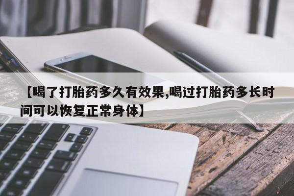 正品堕胎药咨询购买【喝了打胎药多久有效果,喝过打胎药多长时间可以恢复正常身体】