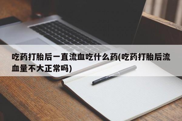 正品堕胎药咨询购买吃药打胎后一直流血吃什么药(吃药打胎后流血量不大正常吗)